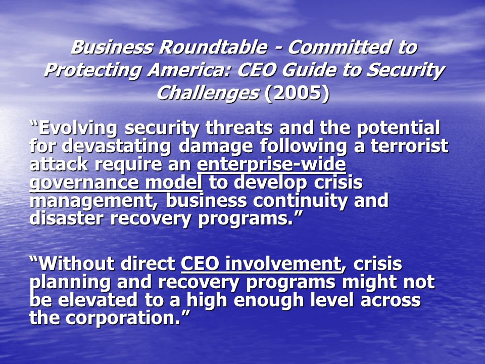 Business Roundtable - Committed to Protecting America: CEO Guide to Security Challenges (2005) Evolving security threats and the potential for devastating damage following a terrorist attack require an enterprise-wide governance model to develop crisis management, business continuity and disaster recovery programs. Without direct CEO involvement, crisis planning and recovery programs might not be elevated to a high enough level across the corporation.