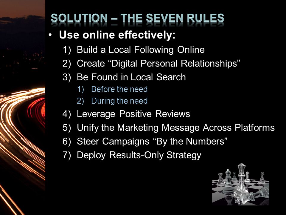 Use online effectively: 1)Build a Local Following Online 2)Create Digital Personal Relationships 3)Be Found in Local Search 1)Before the need 2)During the need 4)Leverage Positive Reviews 5)Unify the Marketing Message Across Platforms 6)Steer Campaigns By the Numbers 7)Deploy Results-Only Strategy