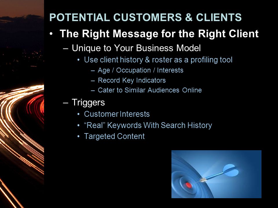 The Right Message for the Right Client –Unique to Your Business Model Use client history & roster as a profiling tool –Age / Occupation / Interests –Record Key Indicators –Cater to Similar Audiences Online –Triggers Customer Interests Real Keywords With Search History Targeted Content POTENTIAL CUSTOMERS & CLIENTS