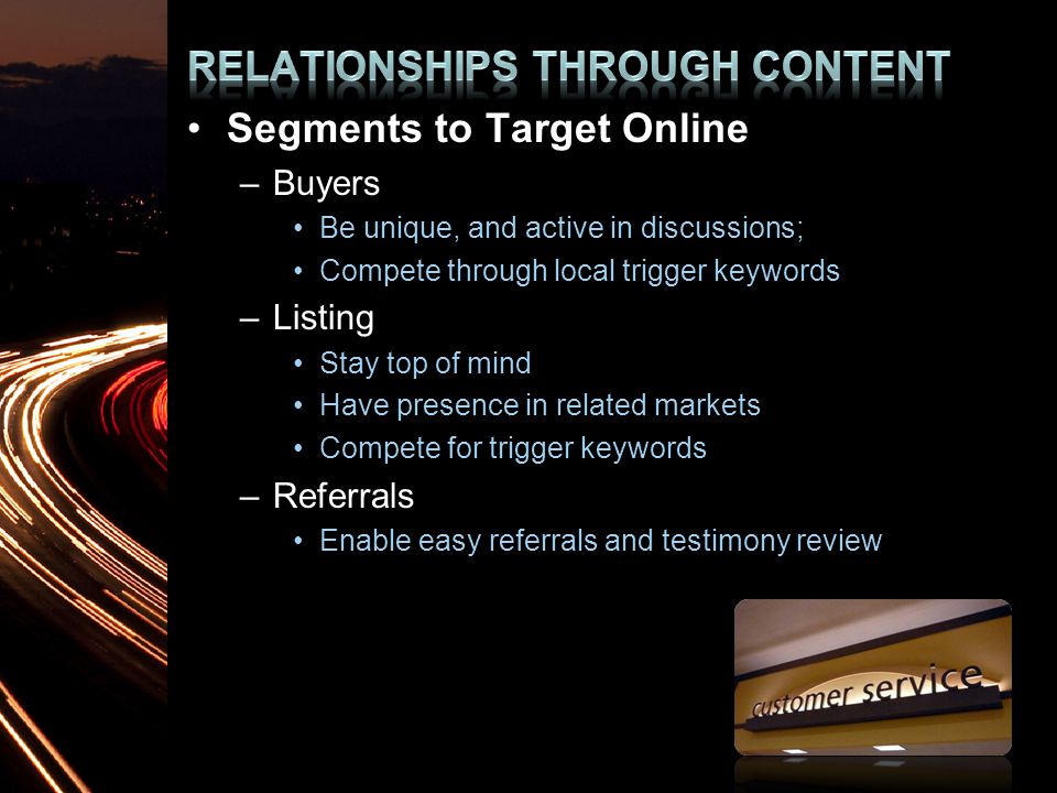 Segments to Target Online –Buyers Be unique, and active in discussions; Compete through local trigger keywords –Listing Stay top of mind Have presence in related markets Compete for trigger keywords –Referrals Enable easy referrals and testimony review