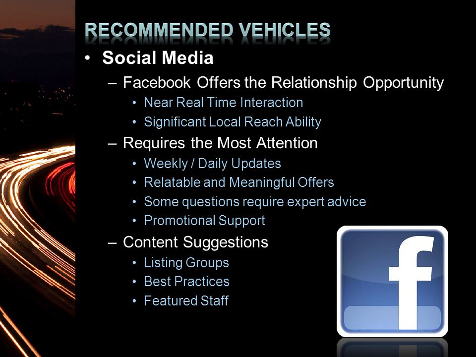 Social Media –Facebook Offers the Relationship Opportunity Near Real Time Interaction Significant Local Reach Ability –Requires the Most Attention Weekly / Daily Updates Relatable and Meaningful Offers Some questions require expert advice Promotional Support –Content Suggestions Listing Groups Best Practices Featured Staff
