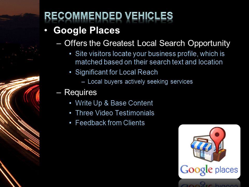 Google Places –Offers the Greatest Local Search Opportunity Site visitors locate your business profile, which is matched based on their search text and location Significant for Local Reach –Local buyers actively seeking services –Requires Write Up & Base Content Three Video Testimonials Feedback from Clients