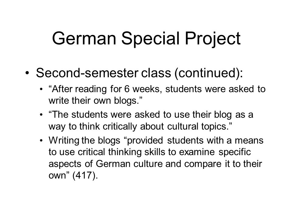 German Special Project Second-semester class (continued): After reading for 6 weeks, students were asked to write their own blogs. The students were asked to use their blog as a way to think critically about cultural topics. Writing the blogs provided students with a means to use critical thinking skills to examine specific aspects of German culture and compare it to their own (417).