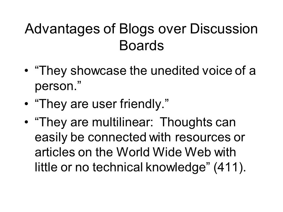 Advantages of Blogs over Discussion Boards They showcase the unedited voice of a person. They are user friendly. They are multilinear: Thoughts can easily be connected with resources or articles on the World Wide Web with little or no technical knowledge (411).