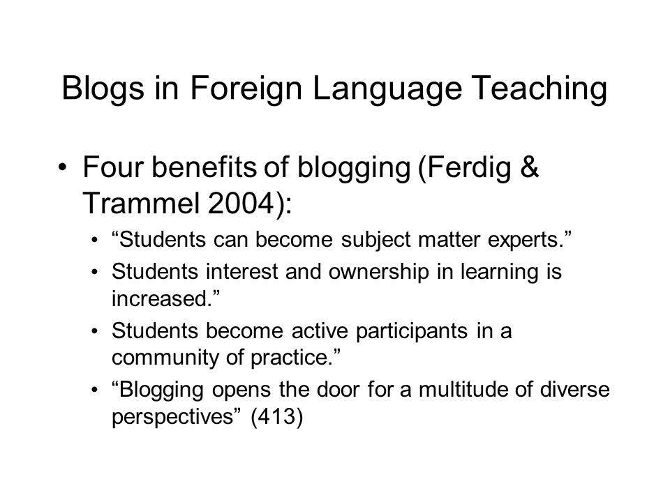 Blogs in Foreign Language Teaching Four benefits of blogging (Ferdig & Trammel 2004): Students can become subject matter experts. Students interest and ownership in learning is increased. Students become active participants in a community of practice. Blogging opens the door for a multitude of diverse perspectives (413)