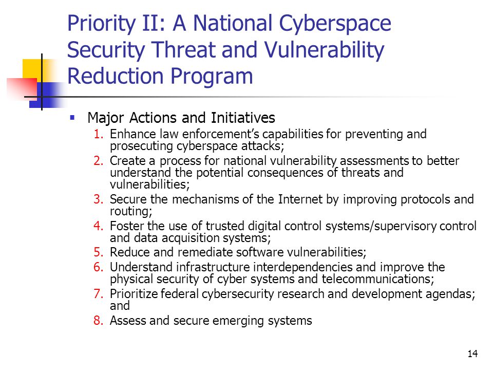 14 Priority II: A National Cyberspace Security Threat and Vulnerability Reduction Program  Major Actions and Initiatives 1.Enhance law enforcement’s capabilities for preventing and prosecuting cyberspace attacks; 2.Create a process for national vulnerability assessments to better understand the potential consequences of threats and vulnerabilities; 3.Secure the mechanisms of the Internet by improving protocols and routing; 4.Foster the use of trusted digital control systems/supervisory control and data acquisition systems; 5.Reduce and remediate software vulnerabilities; 6.Understand infrastructure interdependencies and improve the physical security of cyber systems and telecommunications; 7.Prioritize federal cybersecurity research and development agendas; and 8.Assess and secure emerging systems
