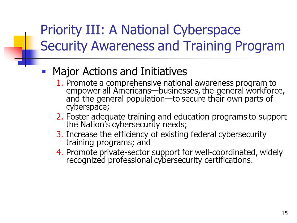 15 Priority III: A National Cyberspace Security Awareness and Training Program  Major Actions and Initiatives 1.Promote a comprehensive national awareness program to empower all Americans—businesses, the general workforce, and the general population—to secure their own parts of cyberspace; 2.Foster adequate training and education programs to support the Nation’s cybersecurity needs; 3.Increase the efficiency of existing federal cybersecurity training programs; and 4.Promote private-sector support for well-coordinated, widely recognized professional cybersecurity certifications.