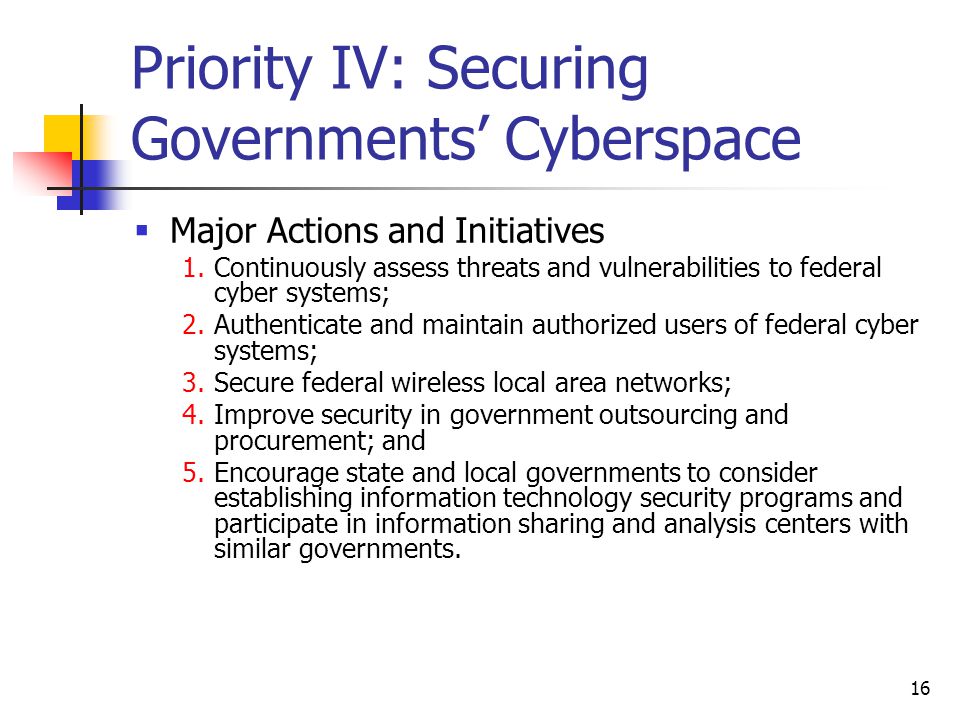 16 Priority IV: Securing Governments’ Cyberspace  Major Actions and Initiatives 1.Continuously assess threats and vulnerabilities to federal cyber systems; 2.Authenticate and maintain authorized users of federal cyber systems; 3.Secure federal wireless local area networks; 4.Improve security in government outsourcing and procurement; and 5.Encourage state and local governments to consider establishing information technology security programs and participate in information sharing and analysis centers with similar governments.