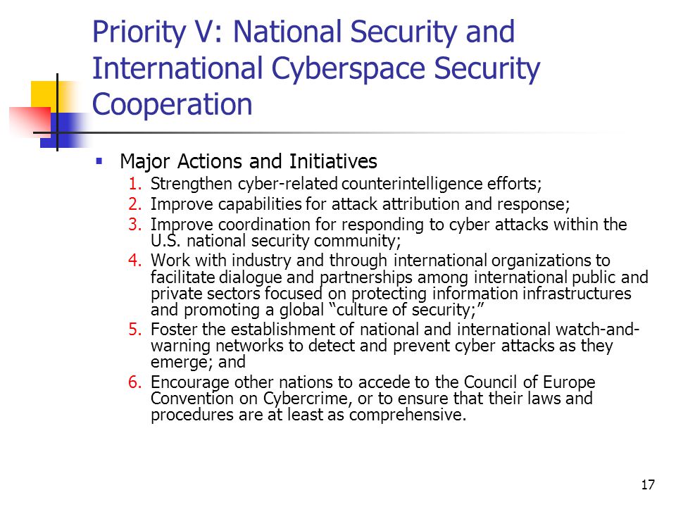 17 Priority V: National Security and International Cyberspace Security Cooperation  Major Actions and Initiatives 1.Strengthen cyber-related counterintelligence efforts; 2.Improve capabilities for attack attribution and response; 3.Improve coordination for responding to cyber attacks within the U.S.