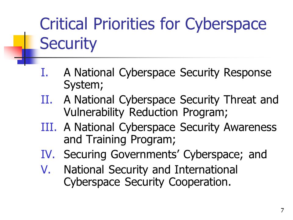 7 Critical Priorities for Cyberspace Security I.A National Cyberspace Security Response System; II.A National Cyberspace Security Threat and Vulnerability Reduction Program; III.A National Cyberspace Security Awareness and Training Program; IV.Securing Governments’ Cyberspace; and V.National Security and International Cyberspace Security Cooperation.