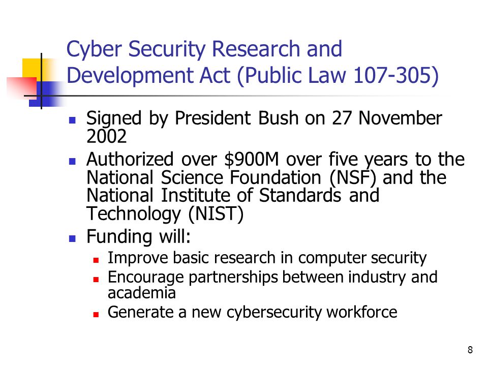 8 Cyber Security Research and Development Act (Public Law ) Signed by President Bush on 27 November 2002 Authorized over $900M over five years to the National Science Foundation (NSF) and the National Institute of Standards and Technology (NIST) Funding will: Improve basic research in computer security Encourage partnerships between industry and academia Generate a new cybersecurity workforce