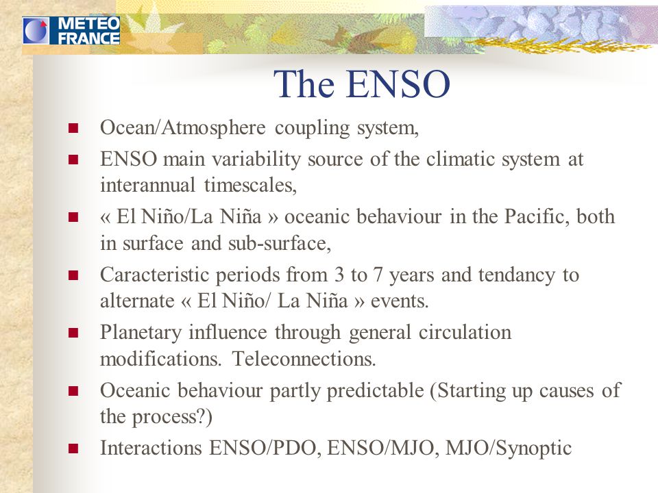 The ENSO Ocean/Atmosphere coupling system, ENSO main variability source of the climatic system at interannual timescales, « El Niño/La Niña » oceanic behaviour in the Pacific, both in surface and sub-surface, Caracteristic periods from 3 to 7 years and tendancy to alternate « El Niño/ La Niña » events.