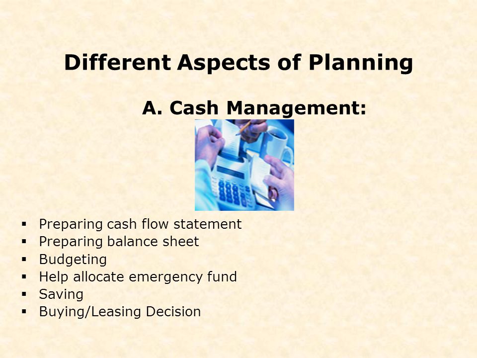 Different Aspects of Planning  Preparing cash flow statement  Preparing balance sheet  Budgeting  Help allocate emergency fund  Saving  Buying/Leasing Decision A.