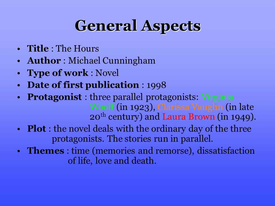 General Aspects Title : The Hours Author : Michael Cunningham Type of work : Novel Date of first publication : 1998 Protagonist : three parallel protagonists: Virginia Woolf (in 1923), Clarissa Vaughn (in late 20 th century) and Laura Brown (in 1949).
