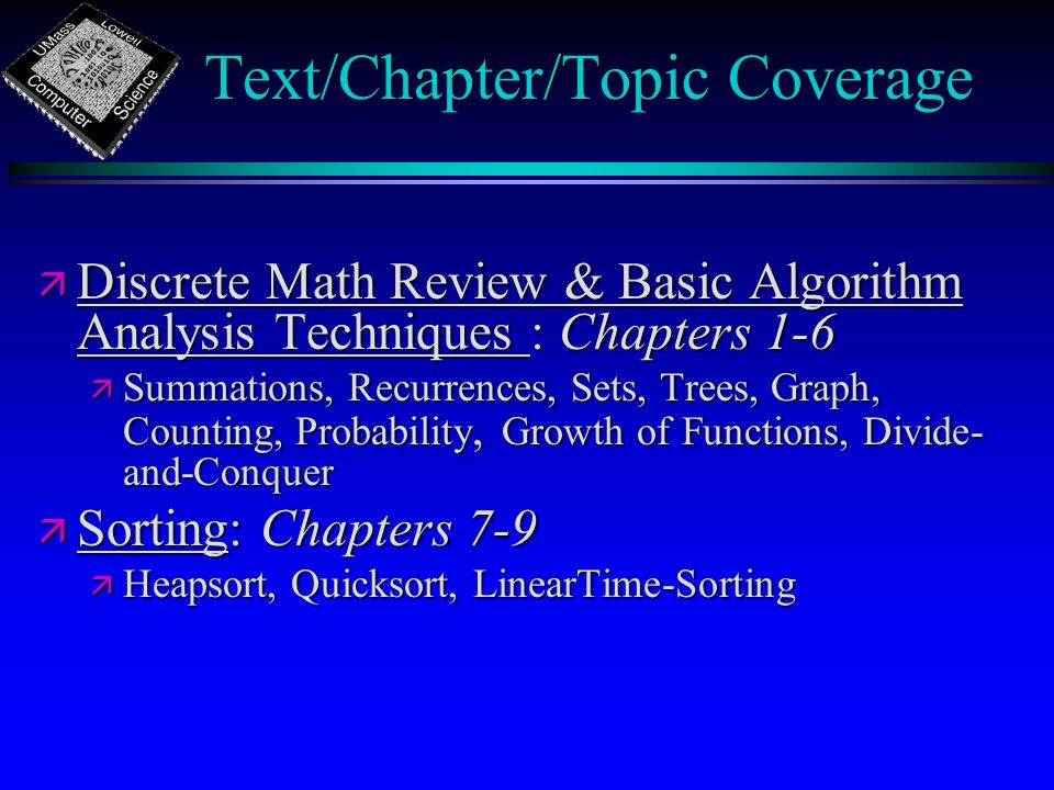 Text/Chapter/Topic Coverage ä Discrete Math Review & Basic Algorithm Analysis Techniques : Chapters 1-6 ä Summations, Recurrences, Sets, Trees, Graph, Counting, Probability, Growth of Functions, Divide- and-Conquer ä Sorting: Chapters 7-9 ä Heapsort, Quicksort, LinearTime-Sorting