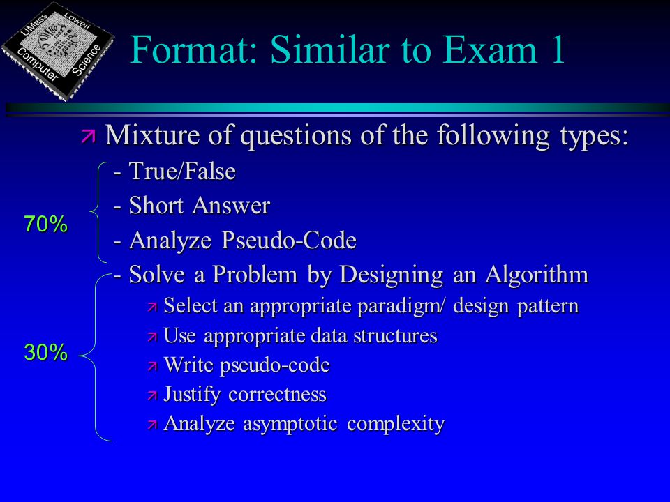 Format: Similar to Exam 1 ä Mixture of questions of the following types: - True/False - Short Answer - Analyze Pseudo-Code - Solve a Problem by Designing an Algorithm ä Select an appropriate paradigm/ design pattern ä Use appropriate data structures ä Write pseudo-code ä Justify correctness ä Analyze asymptotic complexity 70% 30%