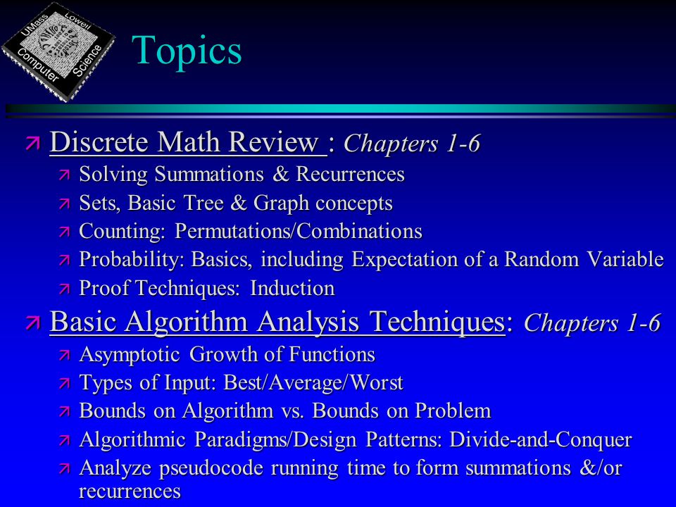 Topics ä Discrete Math Review : Chapters 1-6 ä Solving Summations & Recurrences ä Sets, Basic Tree & Graph concepts ä Counting: Permutations/Combinations ä Probability: Basics, including Expectation of a Random Variable ä Proof Techniques: Induction ä Basic Algorithm Analysis Techniques: Chapters 1-6 ä Asymptotic Growth of Functions ä Types of Input: Best/Average/Worst ä Bounds on Algorithm vs.