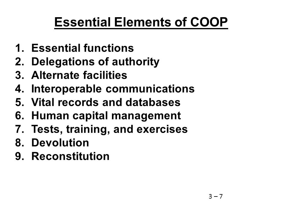Essential Elements of COOP 1.Essential functions 2.Delegations of authority 3.Alternate facilities 4.Interoperable communications 5.Vital records and databases 6.Human capital management 7.Tests, training, and exercises 8.Devolution 9.Reconstitution 3 – 7