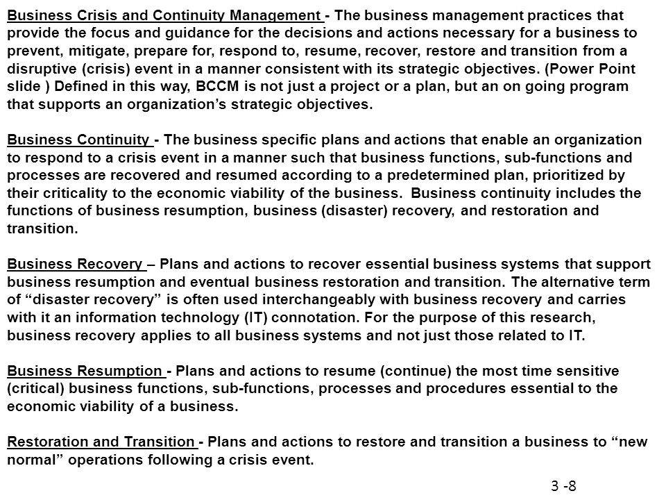 Business Crisis and Continuity Management - The business management practices that provide the focus and guidance for the decisions and actions necessary for a business to prevent, mitigate, prepare for, respond to, resume, recover, restore and transition from a disruptive (crisis) event in a manner consistent with its strategic objectives.