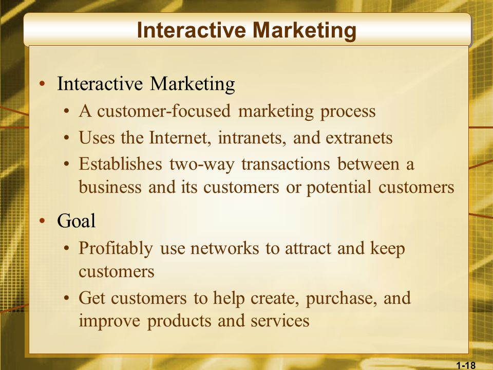 1-18 Interactive Marketing A customer-focused marketing process Uses the Internet, intranets, and extranets Establishes two-way transactions between a business and its customers or potential customers Goal Profitably use networks to attract and keep customers Get customers to help create, purchase, and improve products and services