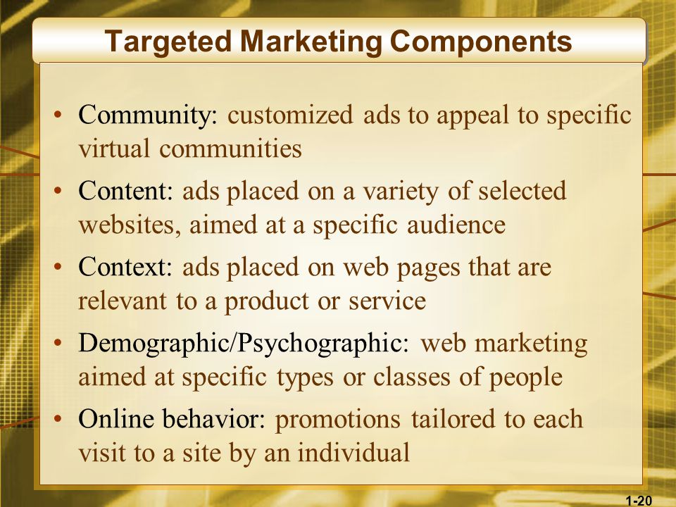 1-20 Targeted Marketing Components Community: customized ads to appeal to specific virtual communities Content: ads placed on a variety of selected websites, aimed at a specific audience Context: ads placed on web pages that are relevant to a product or service Demographic/Psychographic: web marketing aimed at specific types or classes of people Online behavior: promotions tailored to each visit to a site by an individual