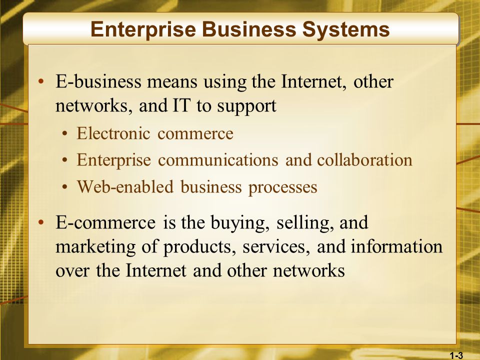 1-3 Enterprise Business Systems E-business means using the Internet, other networks, and IT to support Electronic commerce Enterprise communications and collaboration Web-enabled business processes E-commerce is the buying, selling, and marketing of products, services, and information over the Internet and other networks
