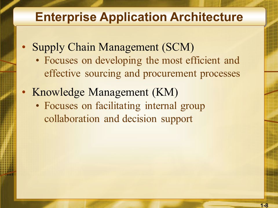 1-8 Enterprise Application Architecture Supply Chain Management (SCM) Focuses on developing the most efficient and effective sourcing and procurement processes Knowledge Management (KM) Focuses on facilitating internal group collaboration and decision support