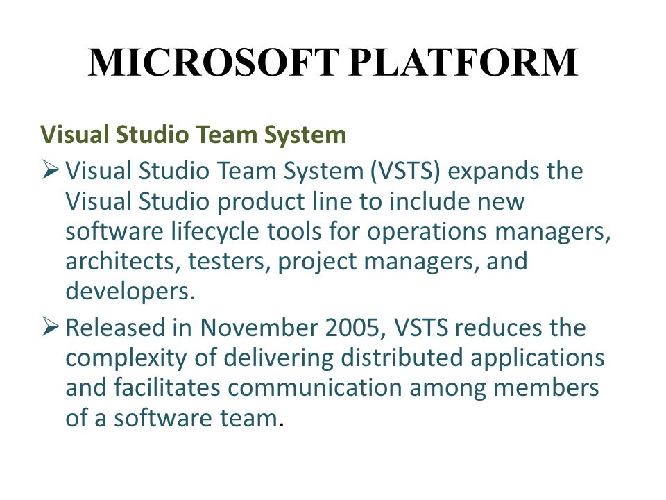 MICROSOFT PLATFORM Visual Studio Team System  Visual Studio Team System (VSTS) expands the Visual Studio product line to include new software lifecycle tools for operations managers, architects, testers, project managers, and developers.