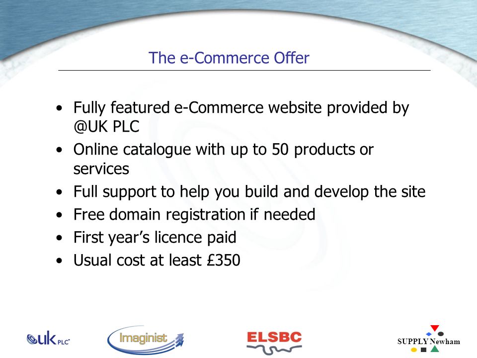 SUPPLY Newham The e-Commerce Offer Fully featured e-Commerce website provided PLC Online catalogue with up to 50 products or services Full support to help you build and develop the site Free domain registration if needed First year’s licence paid Usual cost at least £350