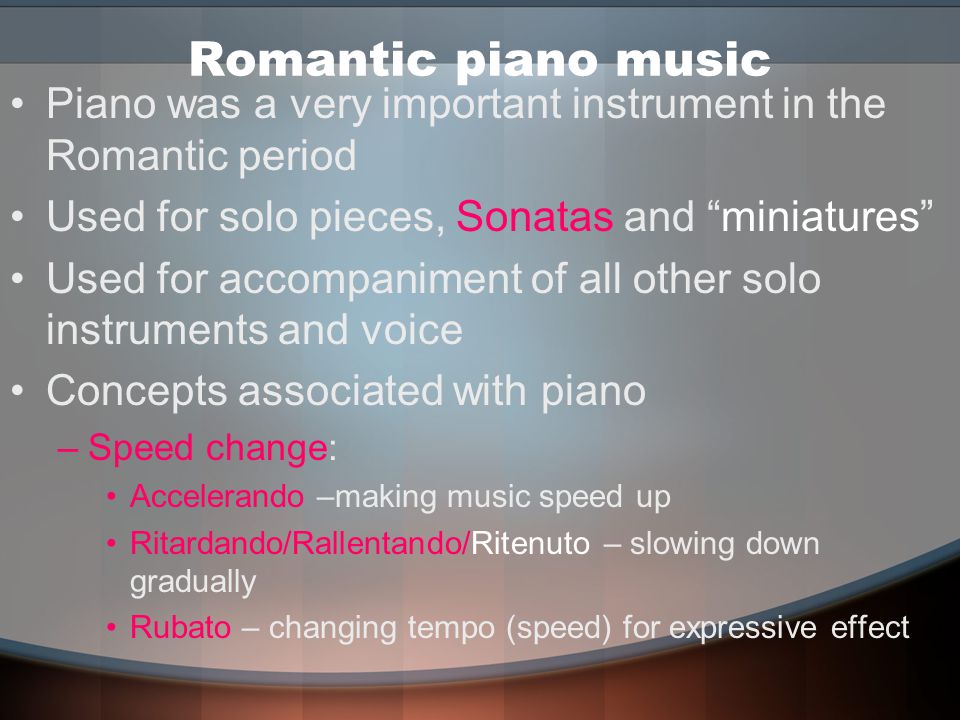 Romantic piano music Piano was a very important instrument in the Romantic period Used for solo pieces, Sonatas and miniatures Used for accompaniment of all other solo instruments and voice Concepts associated with piano –Speed change: Accelerando –making music speed up Ritardando/Rallentando/Ritenuto – slowing down gradually Rubato – changing tempo (speed) for expressive effect
