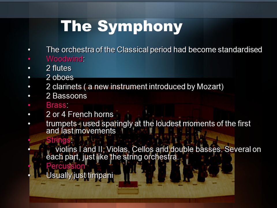 The Symphony The orchestra of the Classical period had become standardisedThe orchestra of the Classical period had become standardised Woodwind:Woodwind: 2 flutes2 flutes 2 oboes2 oboes 2 clarinets ( a new instrument introduced by Mozart)2 clarinets ( a new instrument introduced by Mozart) 2 Bassoons2 Bassoons Brass:Brass: 2 or 4 French horns2 or 4 French horns trumpets - used sparingly at the loudest moments of the first and last movementstrumpets - used sparingly at the loudest moments of the first and last movements Strings:Strings: violins I and II, Violas, Cellos and double basses.