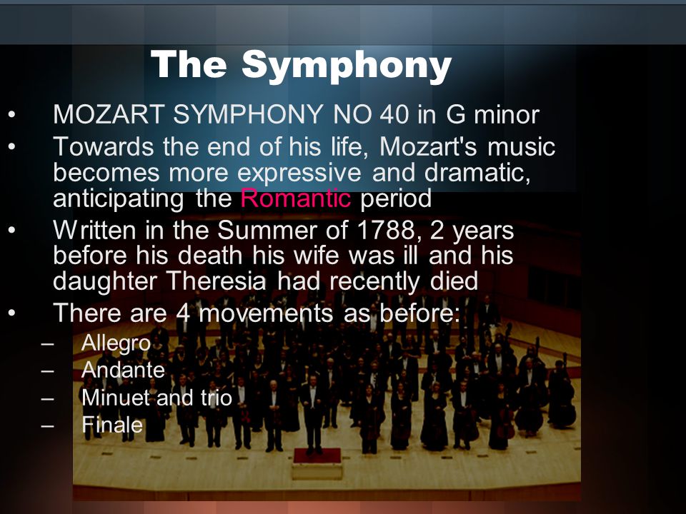 The Symphony MOZART SYMPHONY NO 40 in G minor Towards the end of his life, Mozart s music becomes more expressive and dramatic, anticipating the Romantic period Written in the Summer of 1788, 2 years before his death his wife was ill and his daughter Theresia had recently died There are 4 movements as before: –Allegro –Andante –Minuet and trio –Finale