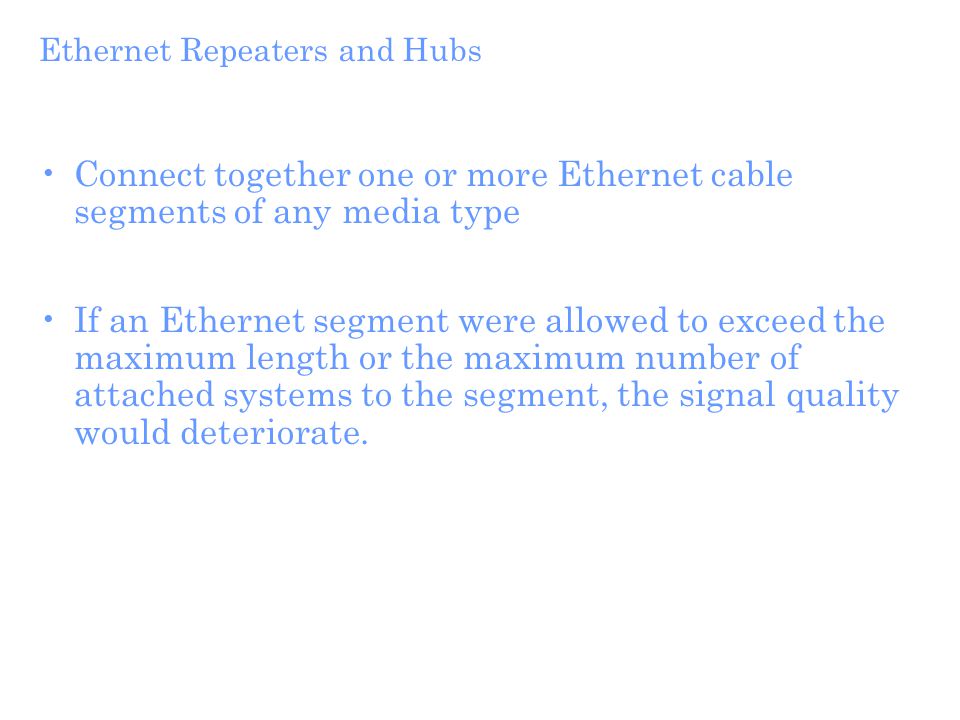 Ethernet Repeaters and Hubs Connect together one or more Ethernet cable segments of any media type If an Ethernet segment were allowed to exceed the maximum length or the maximum number of attached systems to the segment, the signal quality would deteriorate.