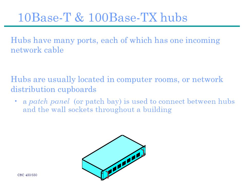CSC 450/550 10Base-T & 100Base-TX hubs Hubs have many ports, each of which has one incoming network cable Hubs are usually located in computer rooms, or network distribution cupboards a patch panel (or patch bay) is used to connect between hubs and the wall sockets throughout a building