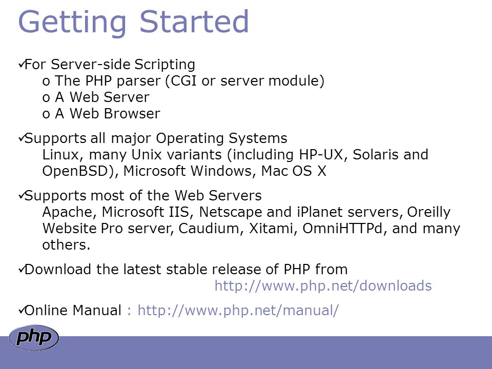 Getting Started For Server-side Scripting o The PHP parser (CGI or server module) o A Web Server o A Web Browser Supports all major Operating Systems Linux, many Unix variants (including HP-UX, Solaris and OpenBSD), Microsoft Windows, Mac OS X Supports most of the Web Servers Apache, Microsoft IIS, Netscape and iPlanet servers, Oreilly Website Pro server, Caudium, Xitami, OmniHTTPd, and many others.