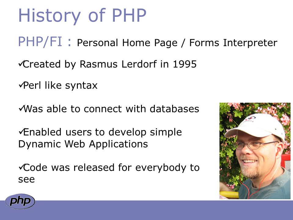 History of PHP PHP/FI : Personal Home Page / Forms Interpreter Created by Rasmus Lerdorf in 1995 Perl like syntax Was able to connect with databases Enabled users to develop simple Dynamic Web Applications Code was released for everybody to see