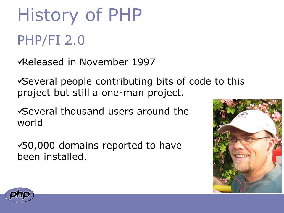 History of PHP PHP/FI 2.0 Released in November 1997 Several people contributing bits of code to this project but still a one-man project.