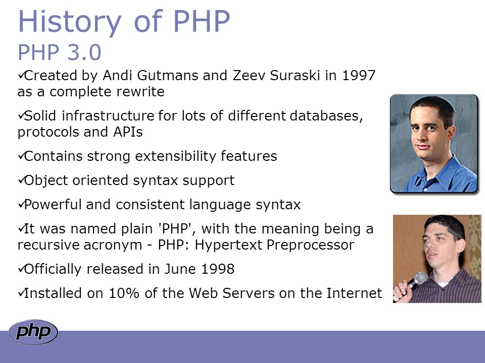 History of PHP PHP 3.0 Created by Andi Gutmans and Zeev Suraski in 1997 as a complete rewrite Solid infrastructure for lots of different databases, protocols and APIs Contains strong extensibility features Object oriented syntax support Powerful and consistent language syntax It was named plain PHP , with the meaning being a recursive acronym - PHP: Hypertext Preprocessor Officially released in June 1998 Installed on 10% of the Web Servers on the Internet
