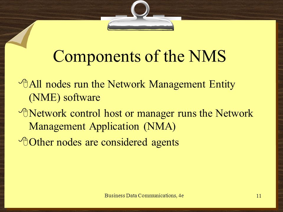 Business Data Communications, 4e 11 Components of the NMS 8All nodes run the Network Management Entity (NME) software 8Network control host or manager runs the Network Management Application (NMA) 8Other nodes are considered agents