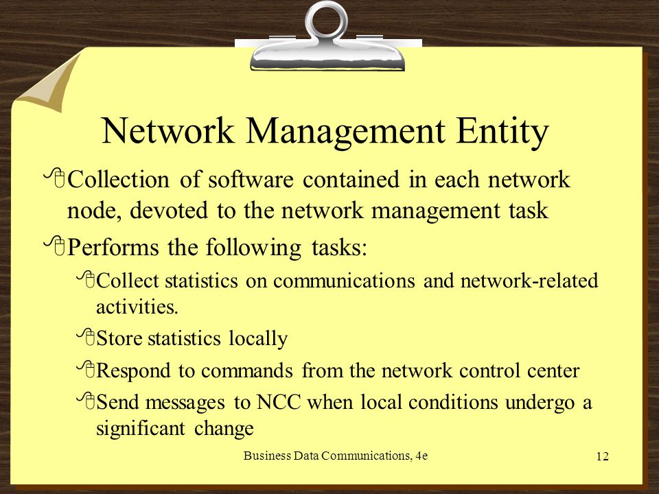 Business Data Communications, 4e 12 Network Management Entity 8Collection of software contained in each network node, devoted to the network management task 8Performs the following tasks: 8Collect statistics on communications and network-related activities.