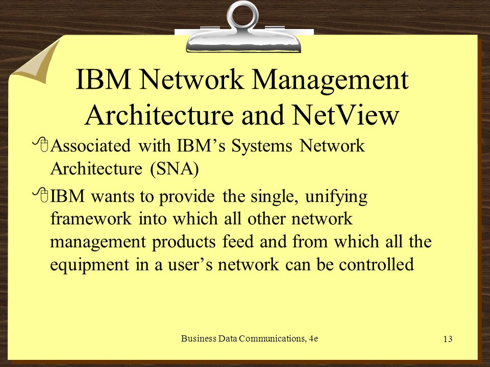 Business Data Communications, 4e 13 IBM Network Management Architecture and NetView 8Associated with IBM’s Systems Network Architecture (SNA) 8IBM wants to provide the single, unifying framework into which all other network management products feed and from which all the equipment in a user’s network can be controlled