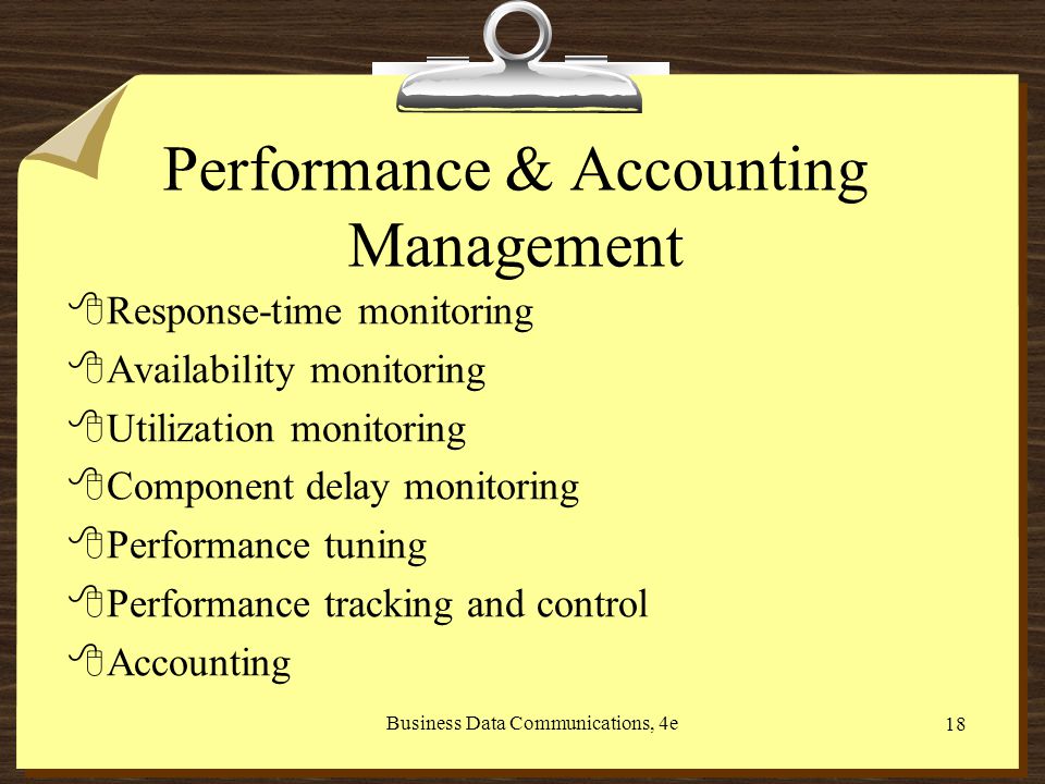 Business Data Communications, 4e 18 Performance & Accounting Management 8Response-time monitoring 8Availability monitoring 8Utilization monitoring 8Component delay monitoring 8Performance tuning 8Performance tracking and control 8Accounting