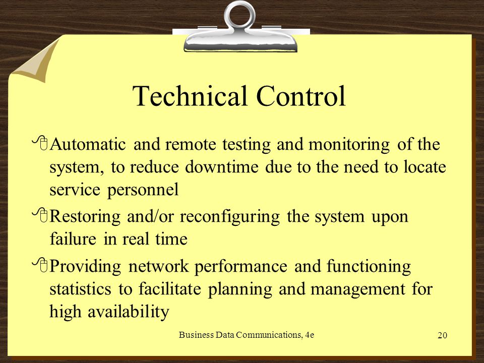 Business Data Communications, 4e 20 Technical Control 8Automatic and remote testing and monitoring of the system, to reduce downtime due to the need to locate service personnel 8Restoring and/or reconfiguring the system upon failure in real time 8Providing network performance and functioning statistics to facilitate planning and management for high availability