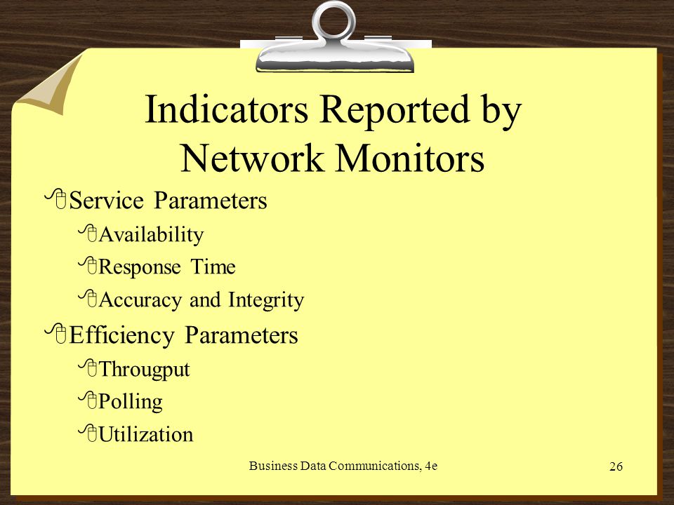 Business Data Communications, 4e 26 Indicators Reported by Network Monitors 8Service Parameters 8Availability 8Response Time 8Accuracy and Integrity 8Efficiency Parameters 8Througput 8Polling 8Utilization