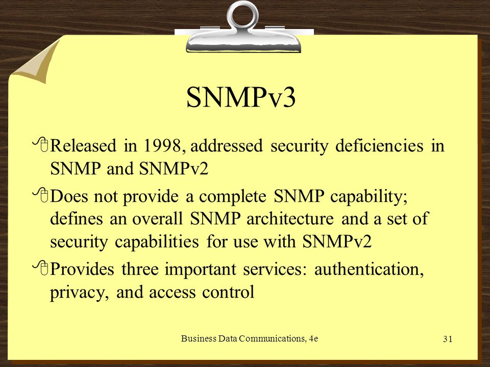 Business Data Communications, 4e 31 SNMPv3 8Released in 1998, addressed security deficiencies in SNMP and SNMPv2 8Does not provide a complete SNMP capability; defines an overall SNMP architecture and a set of security capabilities for use with SNMPv2 8Provides three important services: authentication, privacy, and access control