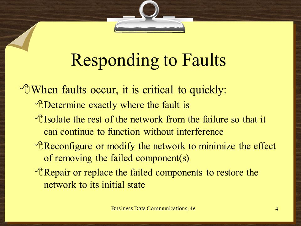 Business Data Communications, 4e 4 Responding to Faults 8When faults occur, it is critical to quickly: 8Determine exactly where the fault is 8Isolate the rest of the network from the failure so that it can continue to function without interference 8Reconfigure or modify the network to minimize the effect of removing the failed component(s) 8Repair or replace the failed components to restore the network to its initial state