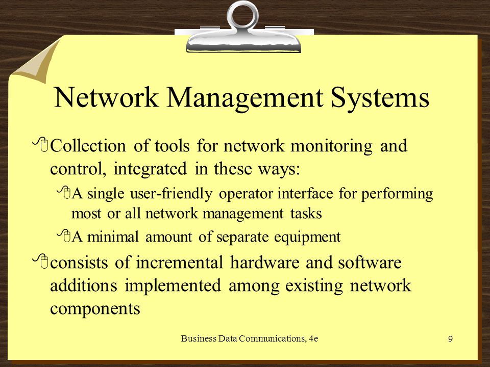 Business Data Communications, 4e 9 Network Management Systems 8Collection of tools for network monitoring and control, integrated in these ways: 8A single user-friendly operator interface for performing most or all network management tasks 8A minimal amount of separate equipment 8consists of incremental hardware and software additions implemented among existing network components