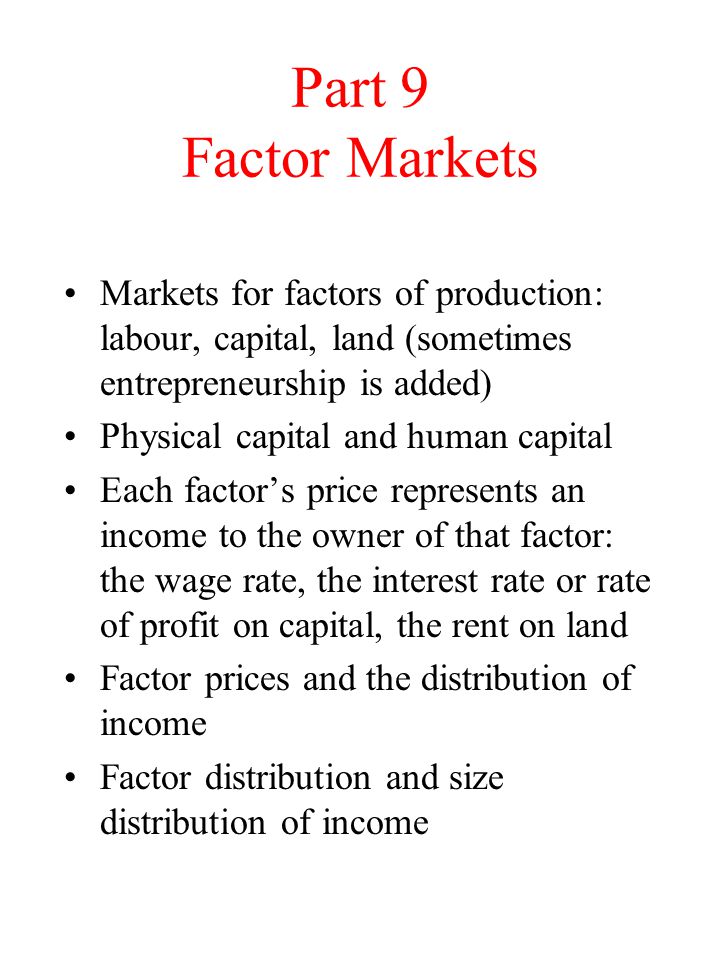 Part 9 Factor Markets Markets for factors of production: labour, capital, land (sometimes entrepreneurship is added) Physical capital and human capital Each factor’s price represents an income to the owner of that factor: the wage rate, the interest rate or rate of profit on capital, the rent on land Factor prices and the distribution of income Factor distribution and size distribution of income