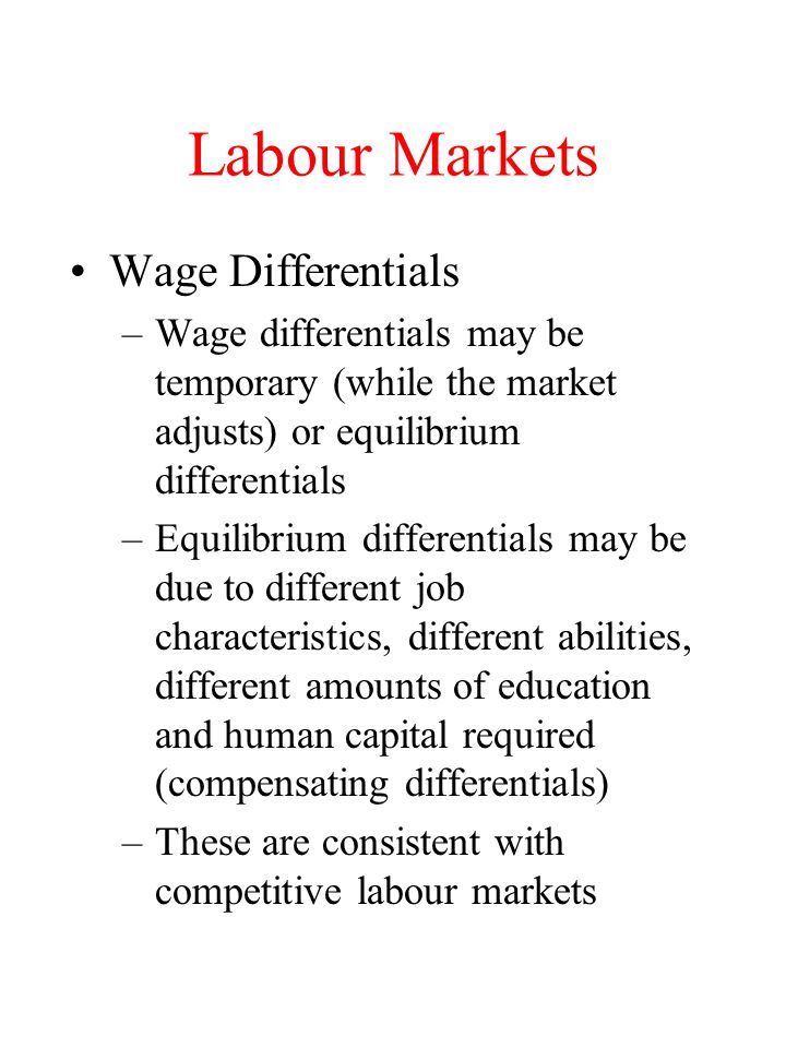 Labour Markets Wage Differentials –Wage differentials may be temporary (while the market adjusts) or equilibrium differentials –Equilibrium differentials may be due to different job characteristics, different abilities, different amounts of education and human capital required (compensating differentials) –These are consistent with competitive labour markets