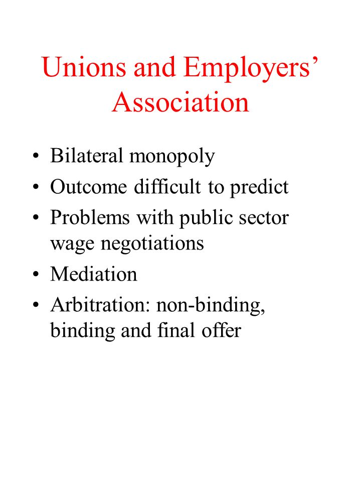 Unions and Employers’ Association Bilateral monopoly Outcome difficult to predict Problems with public sector wage negotiations Mediation Arbitration: non-binding, binding and final offer